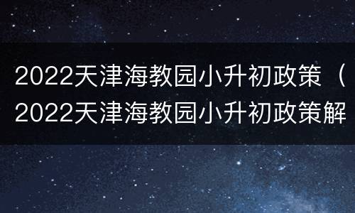 2022天津海教园小升初政策（2022天津海教园小升初政策解读）