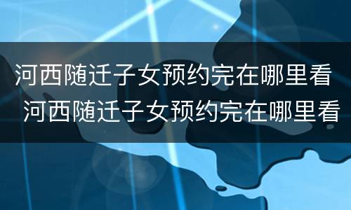 河西随迁子女预约完在哪里看 河西随迁子女预约完在哪里看结果