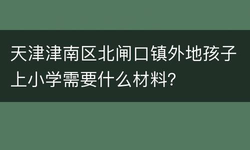 天津津南区北闸口镇外地孩子上小学需要什么材料？