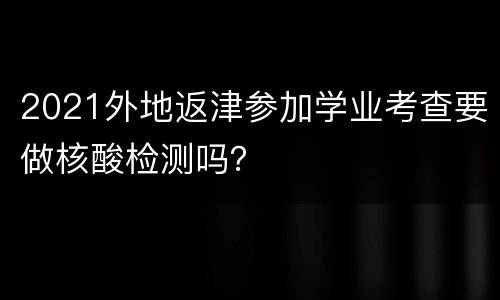 2021外地返津参加学业考查要做核酸检测吗？