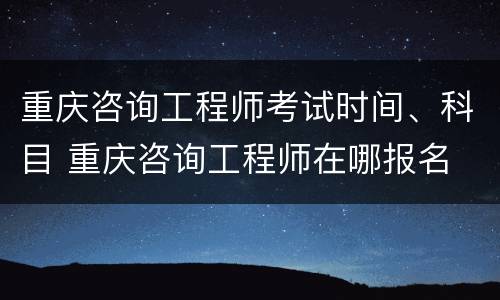 重庆咨询工程师考试时间、科目 重庆咨询工程师在哪报名