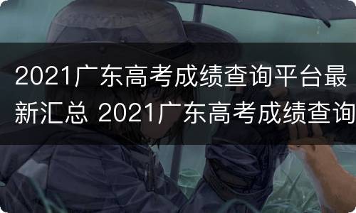 2021广东高考成绩查询平台最新汇总 2021广东高考成绩查询平台最新汇总表