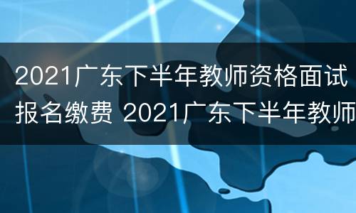 2021广东下半年教师资格面试报名缴费 2021广东下半年教师资格面试报名缴费多少