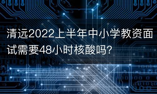 清远2022上半年中小学教资面试需要48小时核酸吗？