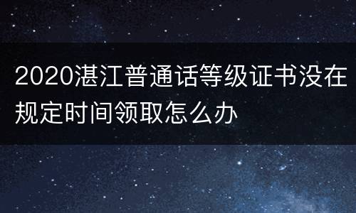 2020湛江普通话等级证书没在规定时间领取怎么办