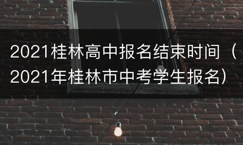2021桂林高中报名结束时间（2021年桂林市中考学生报名）