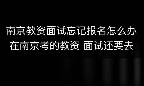 南京教资面试忘记报名怎么办 在南京考的教资 面试还要去南京吗