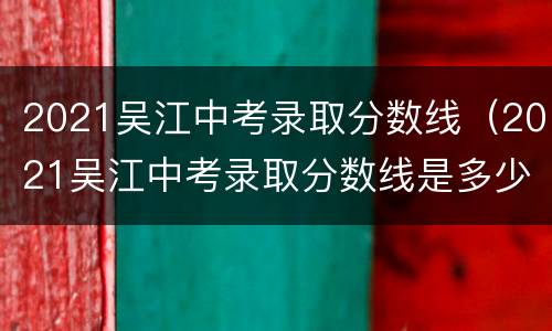 2021吴江中考录取分数线（2021吴江中考录取分数线是多少）