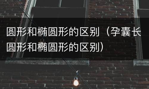 圆形和椭圆形的区别（孕囊长圆形和椭圆形的区别）