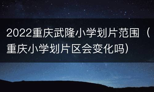 2022重庆武隆小学划片范围（重庆小学划片区会变化吗）