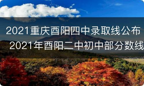 2021重庆酉阳四中录取线公布 2021年酉阳二中初中部分数线