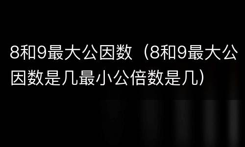8和9最大公因数（8和9最大公因数是几最小公倍数是几）
