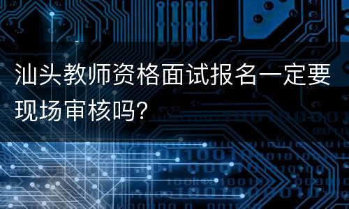 汕头教师资格面试报名一定要现场审核吗？