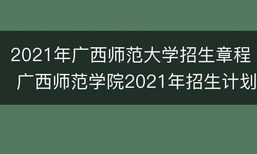 2021年广西师范大学招生章程 广西师范学院2021年招生计划