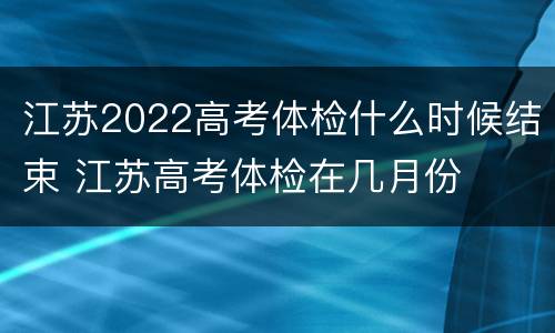 江苏2022高考体检什么时候结束 江苏高考体检在几月份