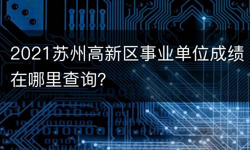 2021苏州高新区事业单位成绩在哪里查询？