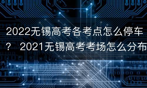 2022无锡高考各考点怎么停车？ 2021无锡高考考场怎么分布的