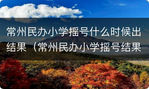 常州民办小学摇号什么时候出结果（常州民办小学摇号结果公示）