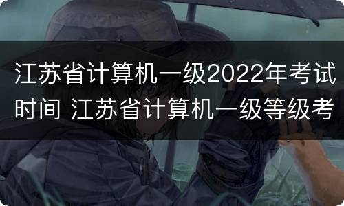 江苏省计算机一级2022年考试时间 江苏省计算机一级等级考试时间