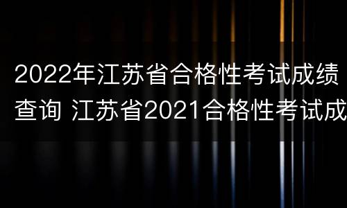 2022年江苏省合格性考试成绩查询 江苏省2021合格性考试成绩查询