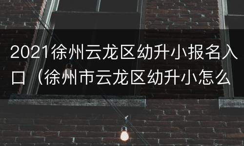 2021徐州云龙区幼升小报名入口（徐州市云龙区幼升小怎么报名）