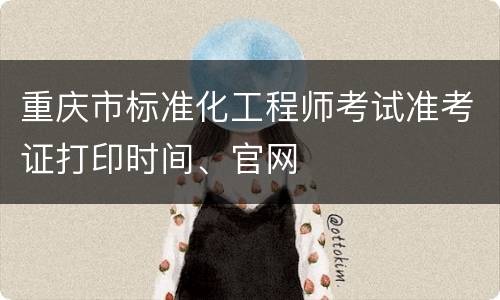 重庆市标准化工程师考试准考证打印时间、官网