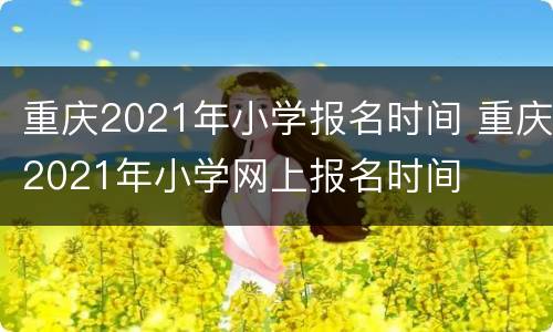 重庆2021年小学报名时间 重庆2021年小学网上报名时间