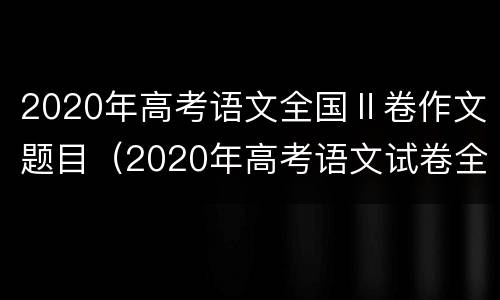2020年高考语文全国Ⅱ卷作文题目（2020年高考语文试卷全国一卷作文题目）