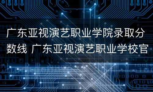 广东亚视演艺职业学院录取分数线 广东亚视演艺职业学校官网职业学院