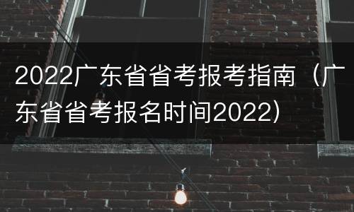 2022广东省省考报考指南（广东省省考报名时间2022）