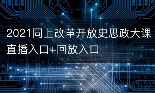 2021同上改革开放史思政大课直播入口+回放入口