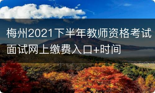 梅州2021下半年教师资格考试面试网上缴费入口+时间