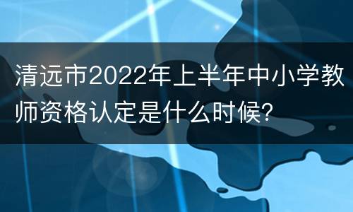 清远市2022年上半年中小学教师资格认定是什么时候？