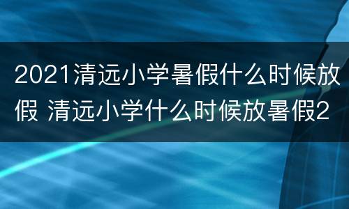2021清远小学暑假什么时候放假 清远小学什么时候放暑假2021年