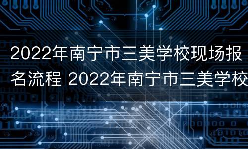 2022年南宁市三美学校现场报名流程 2022年南宁市三美学校现场报名流程表