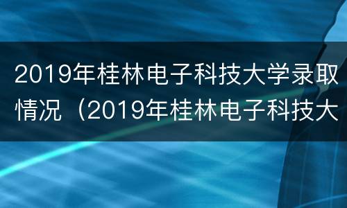 2019年桂林电子科技大学录取情况（2019年桂林电子科技大学录取情况表）