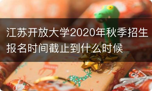 江苏开放大学2020年秋季招生报名时间截止到什么时候