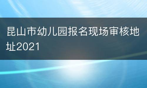 昆山市幼儿园报名现场审核地址2021