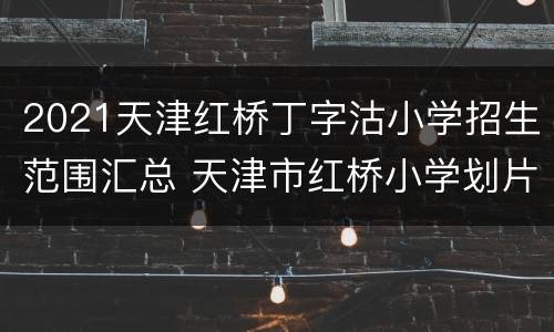 2021天津红桥丁字沽小学招生范围汇总 天津市红桥小学划片2020年