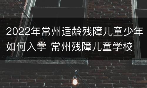 2022年常州适龄残障儿童少年如何入学 常州残障儿童学校