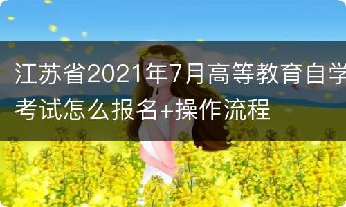 江苏省2021年7月高等教育自学考试怎么报名+操作流程