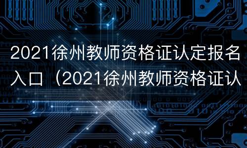 2021徐州教师资格证认定报名入口（2021徐州教师资格证认定报名入口在哪）
