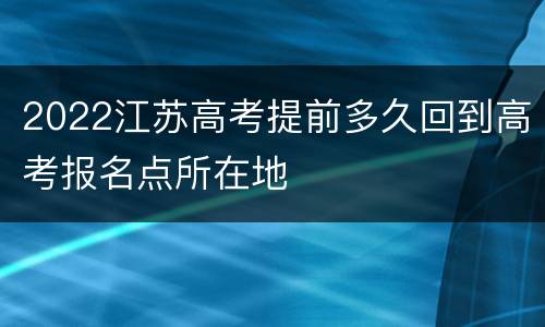 2022江苏高考提前多久回到高考报名点所在地