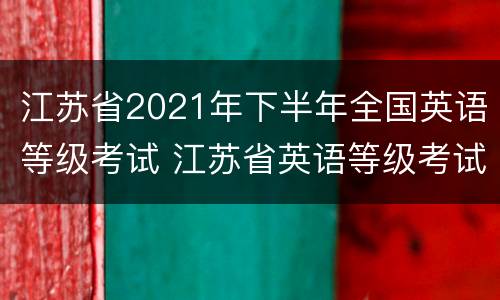 江苏省2021年下半年全国英语等级考试 江苏省英语等级考试报名时间