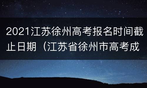 2021江苏徐州高考报名时间截止日期（江苏省徐州市高考成绩什么时候出来）