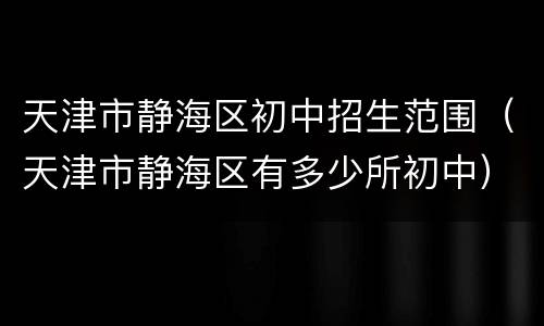 天津市静海区初中招生范围（天津市静海区有多少所初中）