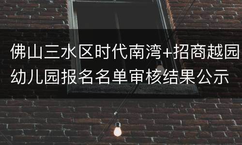 佛山三水区时代南湾+招商越园幼儿园报名名单审核结果公示