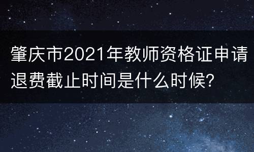 肇庆市2021年教师资格证申请退费截止时间是什么时候？
