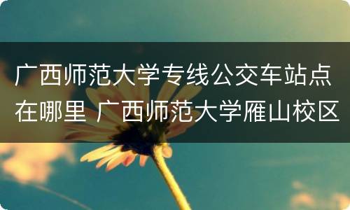 广西师范大学专线公交车站点在哪里 广西师范大学雁山校区公交车