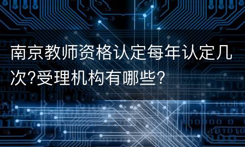 南京教师资格认定每年认定几次?受理机构有哪些?